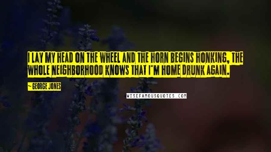 George Jones Quotes: I lay my head on the wheel and the horn begins honking, the whole neighborhood knows that I'm home drunk again.