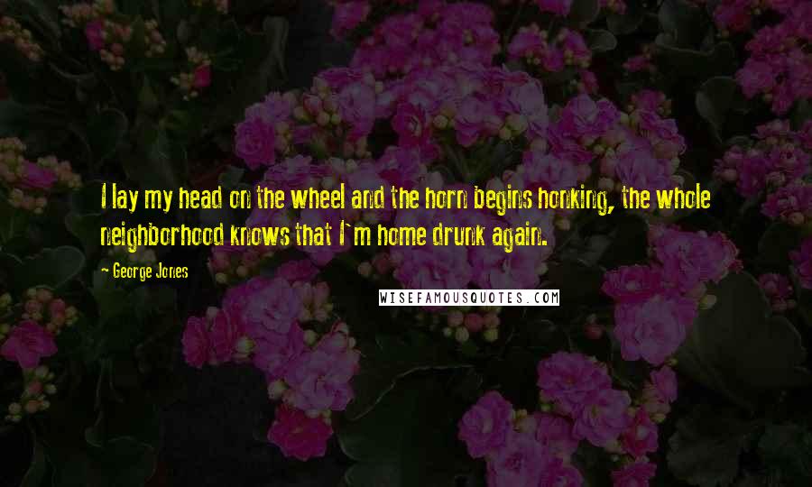 George Jones Quotes: I lay my head on the wheel and the horn begins honking, the whole neighborhood knows that I'm home drunk again.