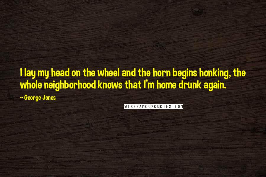 George Jones Quotes: I lay my head on the wheel and the horn begins honking, the whole neighborhood knows that I'm home drunk again.