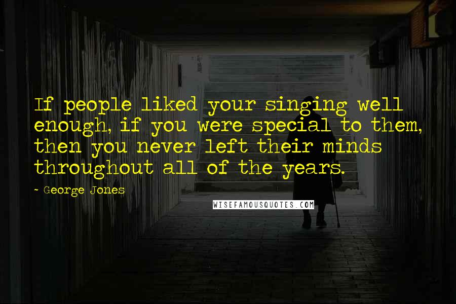 George Jones Quotes: If people liked your singing well enough, if you were special to them, then you never left their minds throughout all of the years.