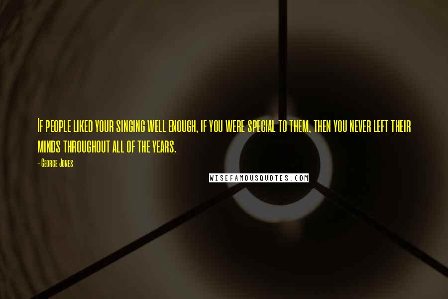 George Jones Quotes: If people liked your singing well enough, if you were special to them, then you never left their minds throughout all of the years.