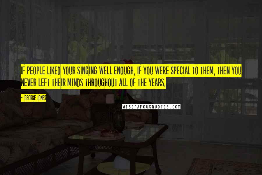 George Jones Quotes: If people liked your singing well enough, if you were special to them, then you never left their minds throughout all of the years.