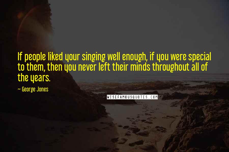 George Jones Quotes: If people liked your singing well enough, if you were special to them, then you never left their minds throughout all of the years.