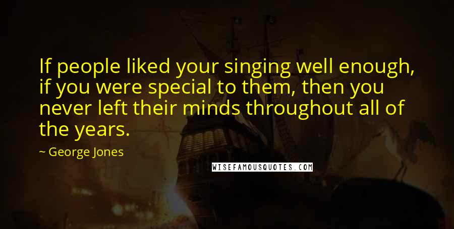 George Jones Quotes: If people liked your singing well enough, if you were special to them, then you never left their minds throughout all of the years.