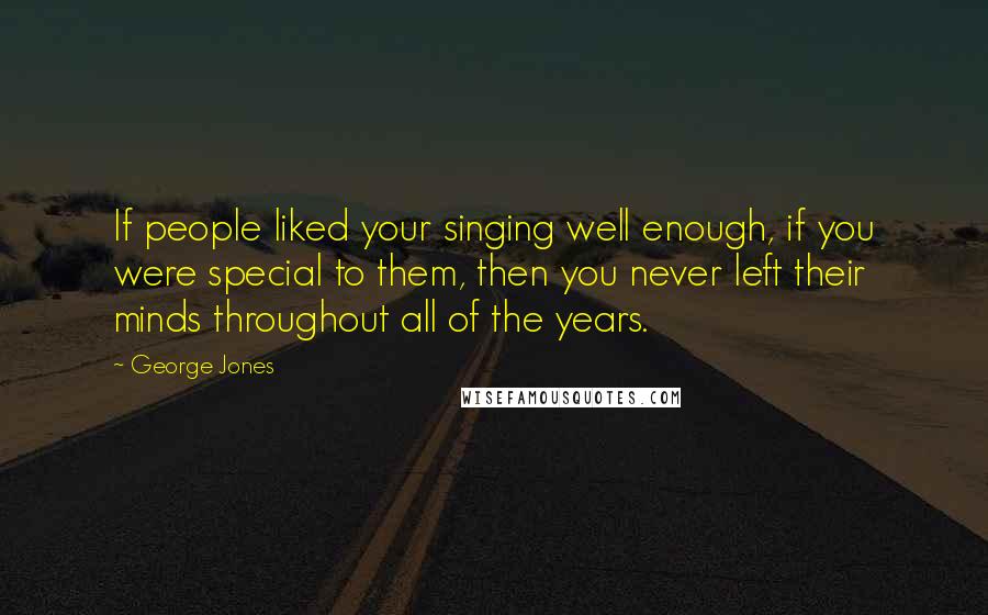 George Jones Quotes: If people liked your singing well enough, if you were special to them, then you never left their minds throughout all of the years.