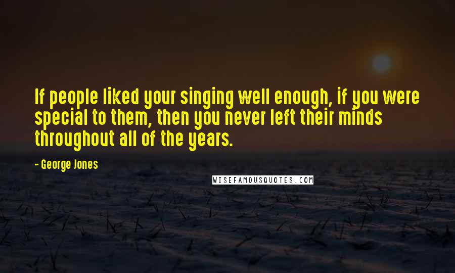 George Jones Quotes: If people liked your singing well enough, if you were special to them, then you never left their minds throughout all of the years.