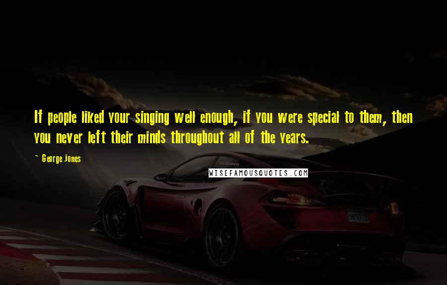 George Jones Quotes: If people liked your singing well enough, if you were special to them, then you never left their minds throughout all of the years.