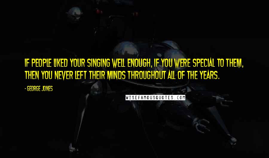 George Jones Quotes: If people liked your singing well enough, if you were special to them, then you never left their minds throughout all of the years.