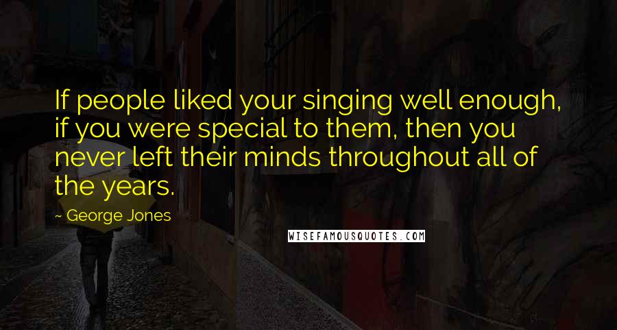 George Jones Quotes: If people liked your singing well enough, if you were special to them, then you never left their minds throughout all of the years.