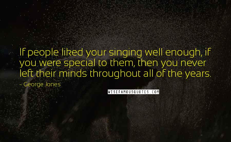 George Jones Quotes: If people liked your singing well enough, if you were special to them, then you never left their minds throughout all of the years.