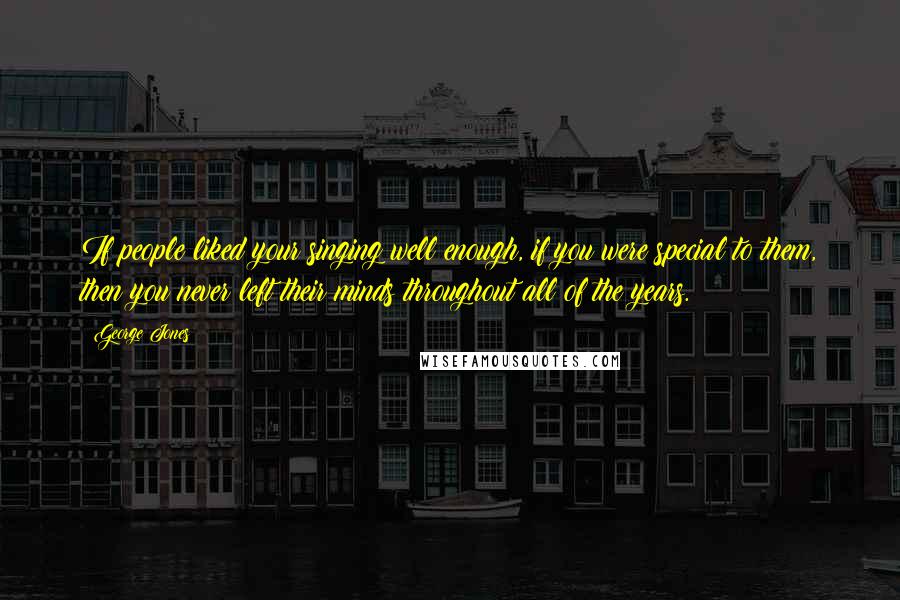 George Jones Quotes: If people liked your singing well enough, if you were special to them, then you never left their minds throughout all of the years.
