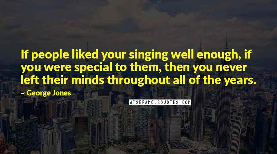 George Jones Quotes: If people liked your singing well enough, if you were special to them, then you never left their minds throughout all of the years.
