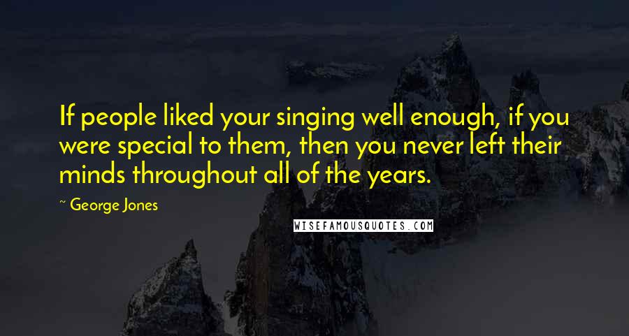 George Jones Quotes: If people liked your singing well enough, if you were special to them, then you never left their minds throughout all of the years.