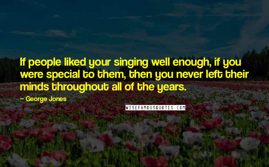 George Jones Quotes: If people liked your singing well enough, if you were special to them, then you never left their minds throughout all of the years.