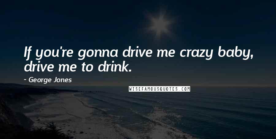 George Jones Quotes: If you're gonna drive me crazy baby, drive me to drink.
