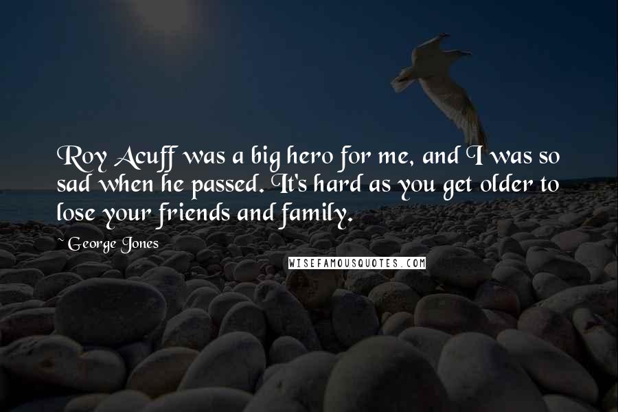 George Jones Quotes: Roy Acuff was a big hero for me, and I was so sad when he passed. It's hard as you get older to lose your friends and family.