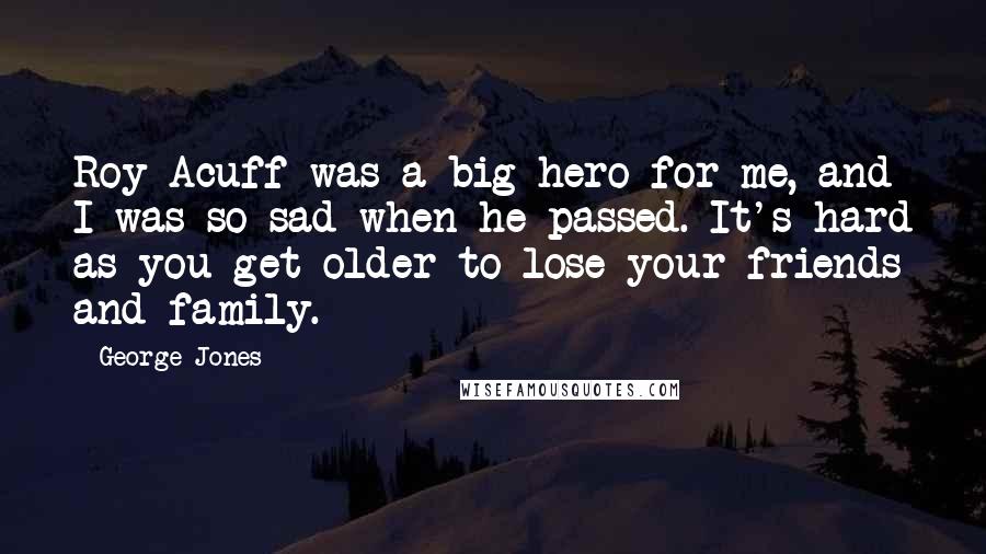 George Jones Quotes: Roy Acuff was a big hero for me, and I was so sad when he passed. It's hard as you get older to lose your friends and family.