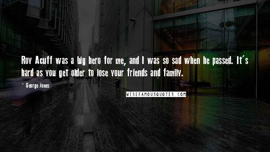 George Jones Quotes: Roy Acuff was a big hero for me, and I was so sad when he passed. It's hard as you get older to lose your friends and family.