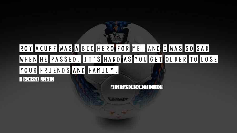 George Jones Quotes: Roy Acuff was a big hero for me, and I was so sad when he passed. It's hard as you get older to lose your friends and family.