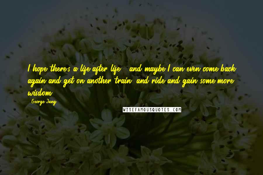 George Jung Quotes: I hope there's a life after life - and maybe I can even come back again and get on another train, and ride and gain some more wisdom.