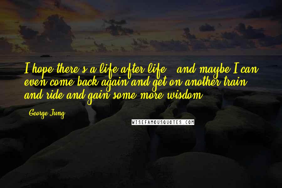 George Jung Quotes: I hope there's a life after life - and maybe I can even come back again and get on another train, and ride and gain some more wisdom.