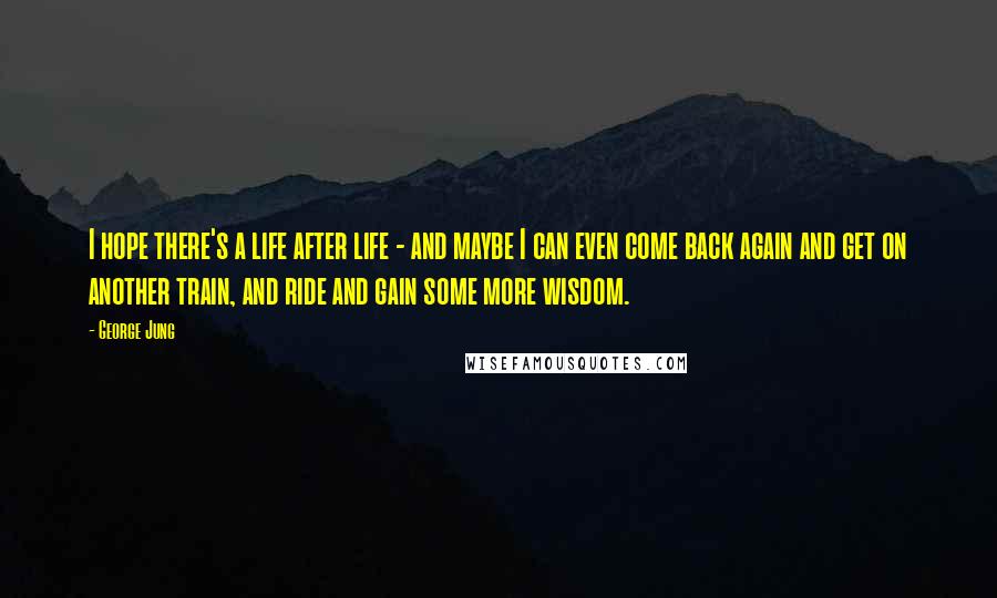 George Jung Quotes: I hope there's a life after life - and maybe I can even come back again and get on another train, and ride and gain some more wisdom.