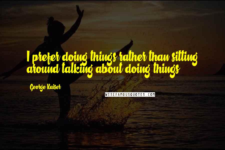 George Kaiser Quotes: I prefer doing things rather than sitting around talking about doing things.