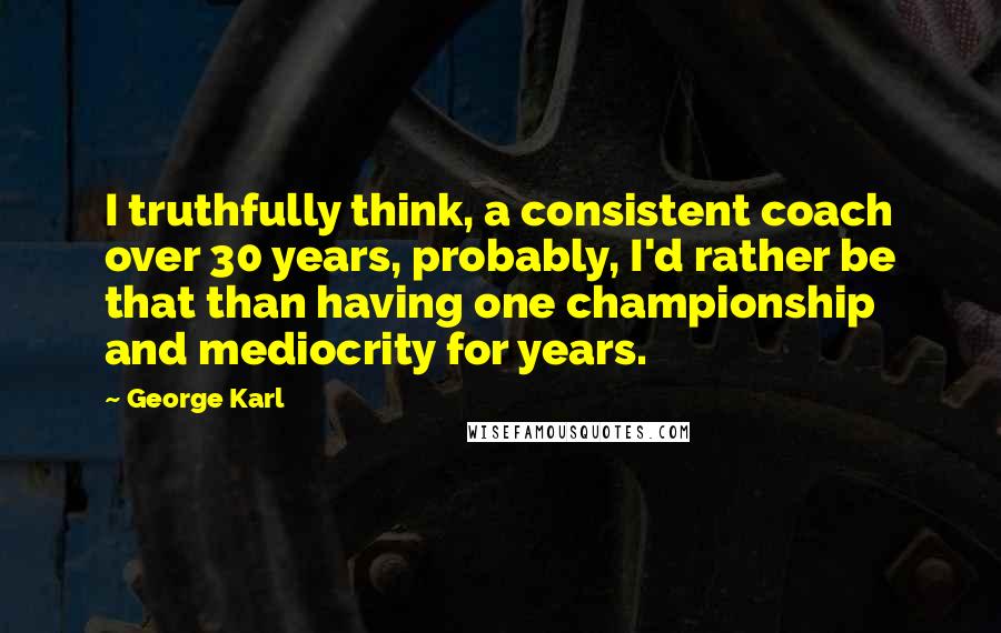 George Karl Quotes: I truthfully think, a consistent coach over 30 years, probably, I'd rather be that than having one championship and mediocrity for years.