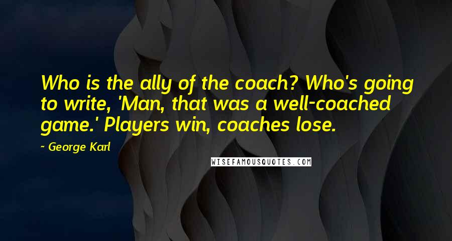 George Karl Quotes: Who is the ally of the coach? Who's going to write, 'Man, that was a well-coached game.' Players win, coaches lose.