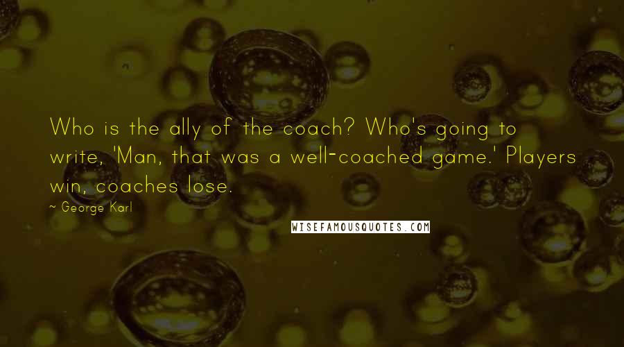 George Karl Quotes: Who is the ally of the coach? Who's going to write, 'Man, that was a well-coached game.' Players win, coaches lose.