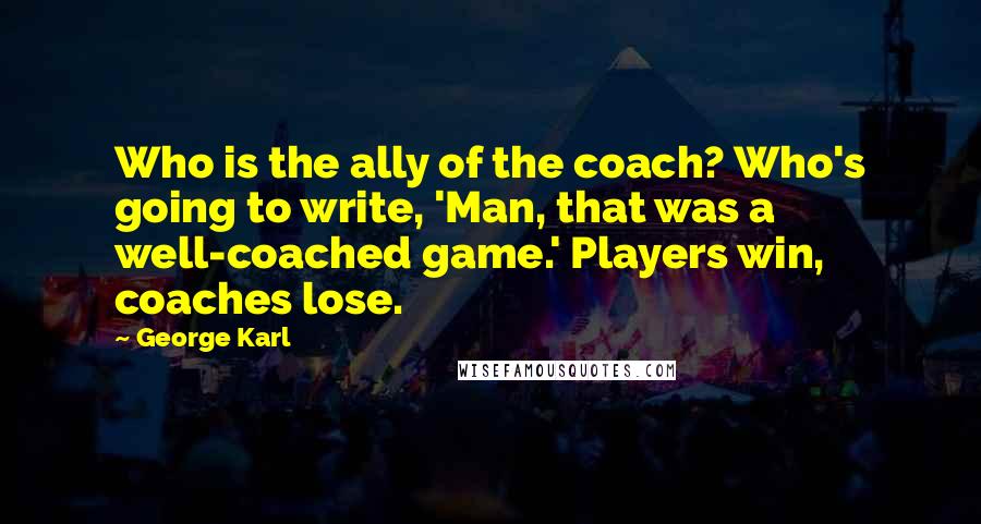 George Karl Quotes: Who is the ally of the coach? Who's going to write, 'Man, that was a well-coached game.' Players win, coaches lose.