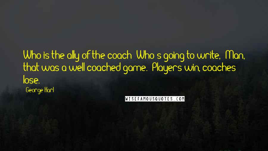 George Karl Quotes: Who is the ally of the coach? Who's going to write, 'Man, that was a well-coached game.' Players win, coaches lose.