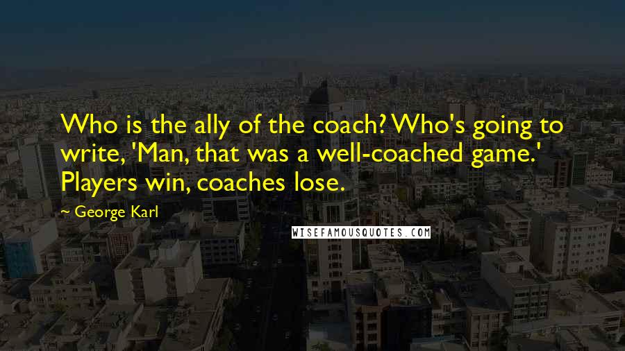 George Karl Quotes: Who is the ally of the coach? Who's going to write, 'Man, that was a well-coached game.' Players win, coaches lose.