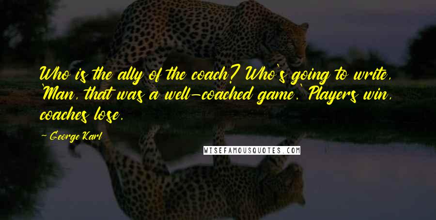 George Karl Quotes: Who is the ally of the coach? Who's going to write, 'Man, that was a well-coached game.' Players win, coaches lose.