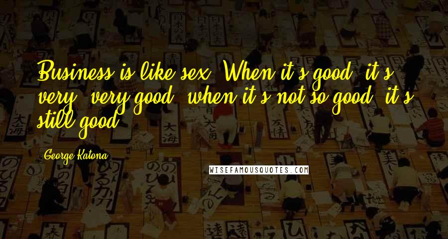 George Katona Quotes: Business is like sex. When it's good, it's very, very good; when it's not so good, it's still good.