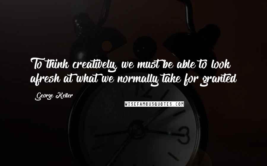 George Keller Quotes: To think creatively, we must be able to look afresh at what we normally take for granted