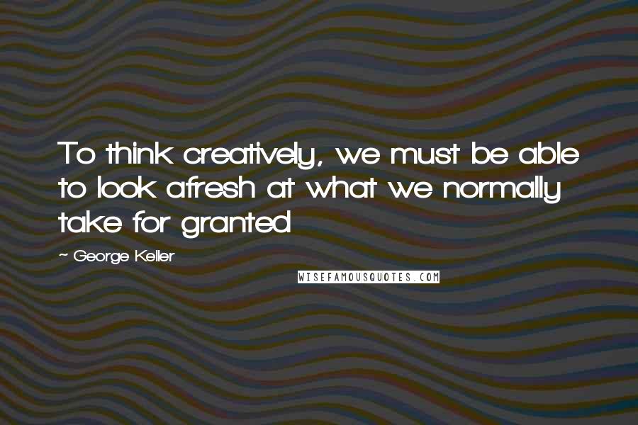 George Keller Quotes: To think creatively, we must be able to look afresh at what we normally take for granted