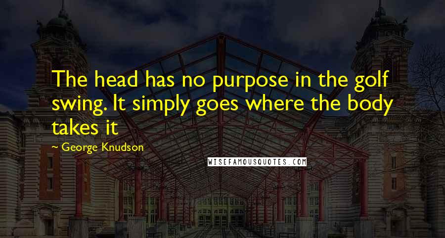 George Knudson Quotes: The head has no purpose in the golf swing. It simply goes where the body takes it