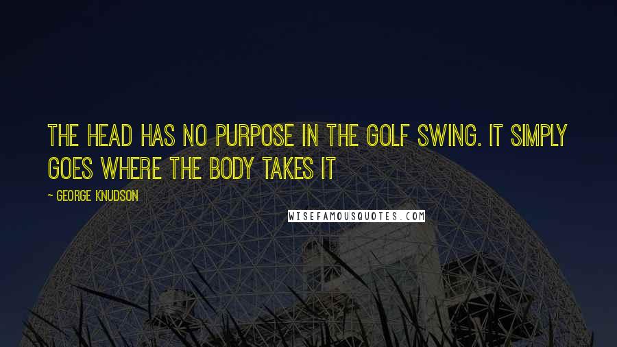 George Knudson Quotes: The head has no purpose in the golf swing. It simply goes where the body takes it