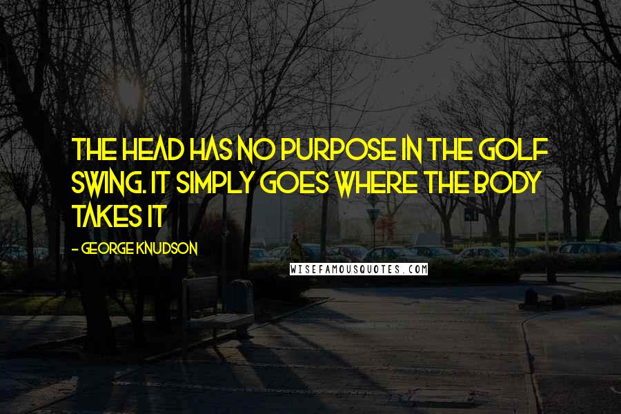 George Knudson Quotes: The head has no purpose in the golf swing. It simply goes where the body takes it