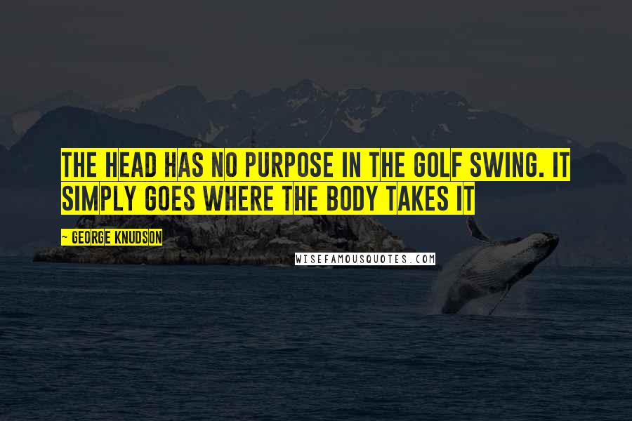 George Knudson Quotes: The head has no purpose in the golf swing. It simply goes where the body takes it