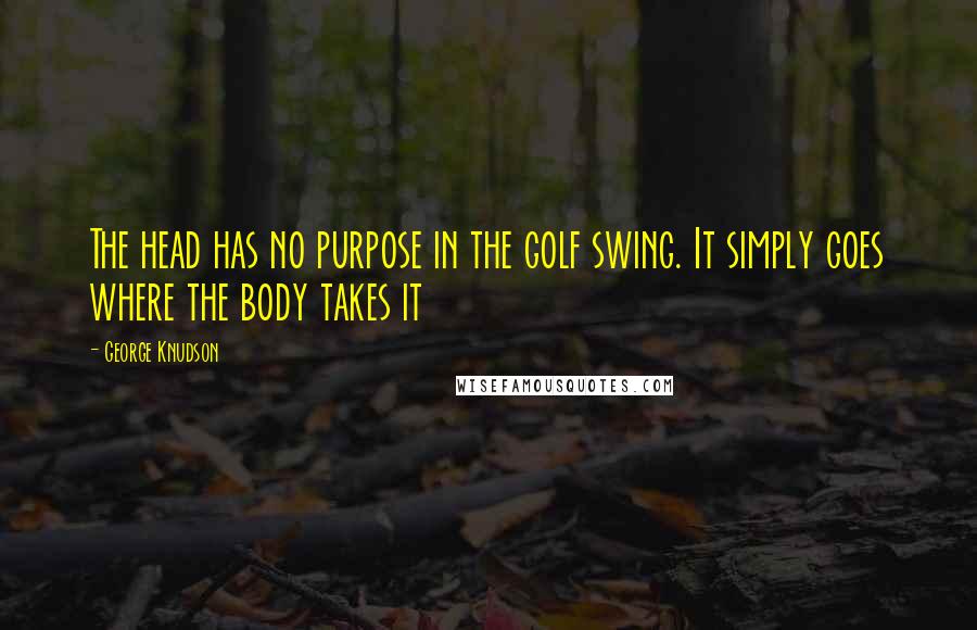 George Knudson Quotes: The head has no purpose in the golf swing. It simply goes where the body takes it