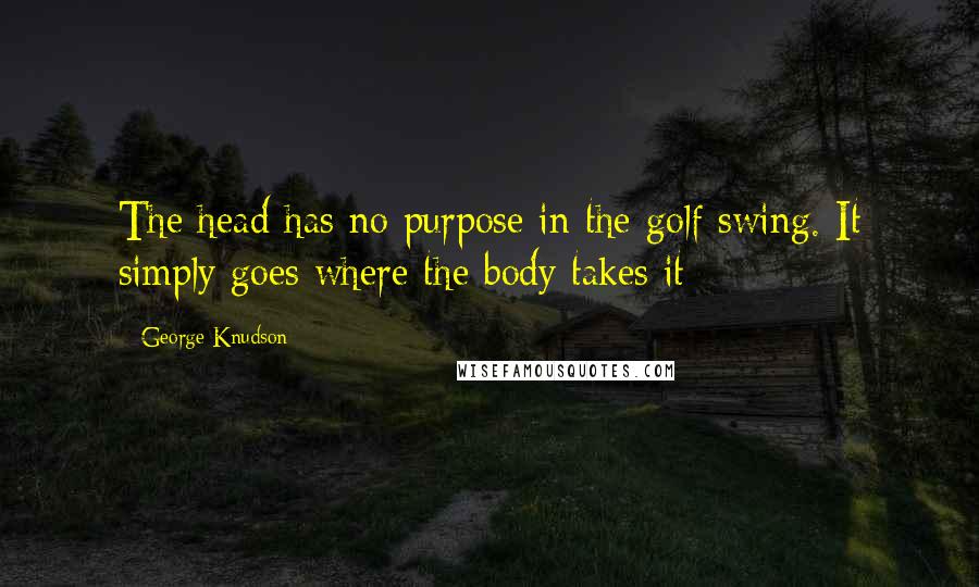 George Knudson Quotes: The head has no purpose in the golf swing. It simply goes where the body takes it