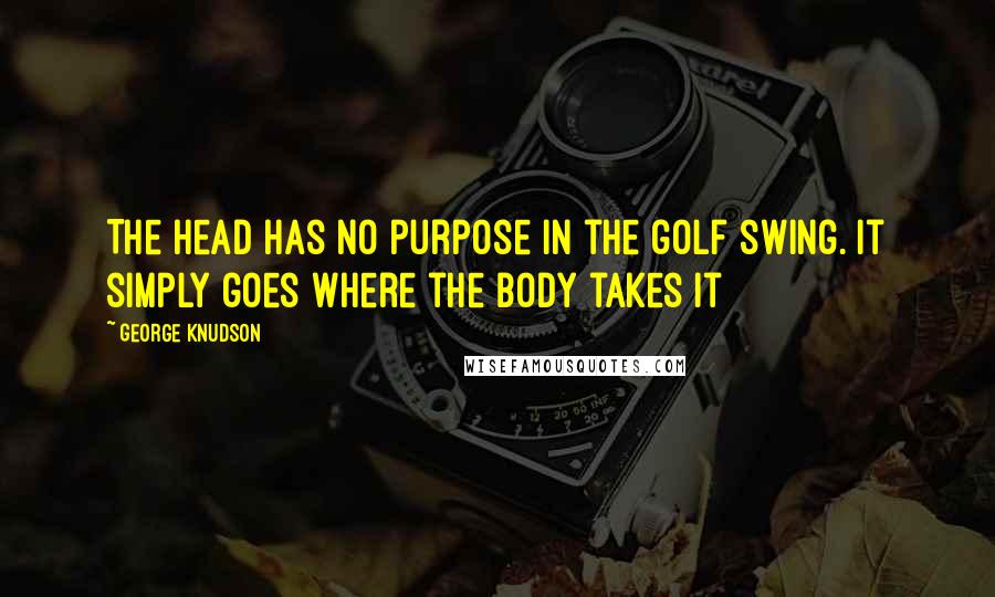 George Knudson Quotes: The head has no purpose in the golf swing. It simply goes where the body takes it