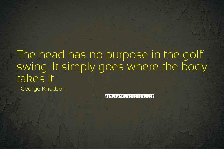 George Knudson Quotes: The head has no purpose in the golf swing. It simply goes where the body takes it