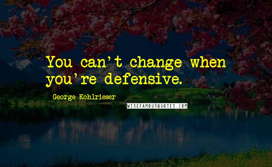 George Kohlrieser Quotes: You can't change when you're defensive.