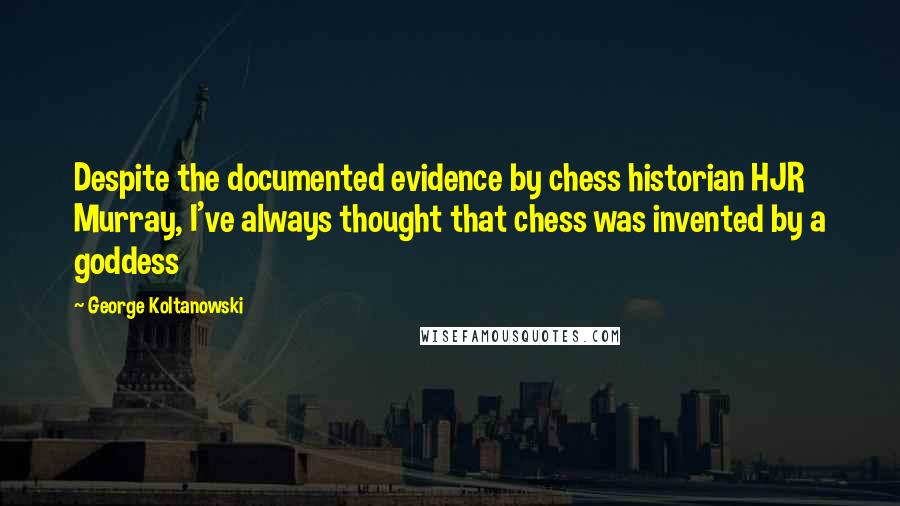 George Koltanowski Quotes: Despite the documented evidence by chess historian HJR Murray, I've always thought that chess was invented by a goddess