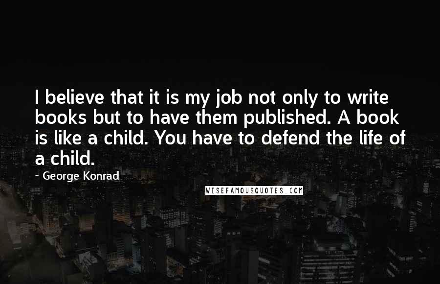 George Konrad Quotes: I believe that it is my job not only to write books but to have them published. A book is like a child. You have to defend the life of a child.