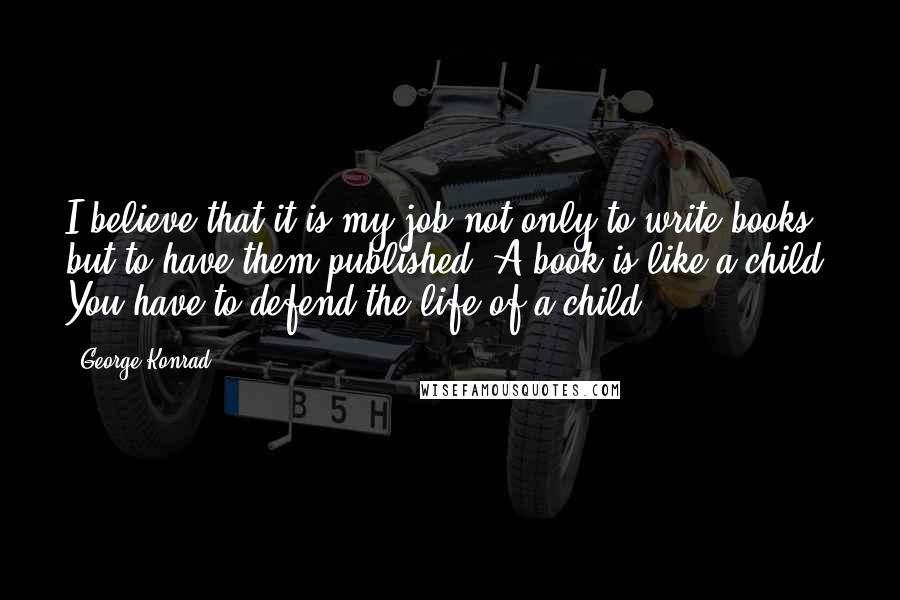 George Konrad Quotes: I believe that it is my job not only to write books but to have them published. A book is like a child. You have to defend the life of a child.