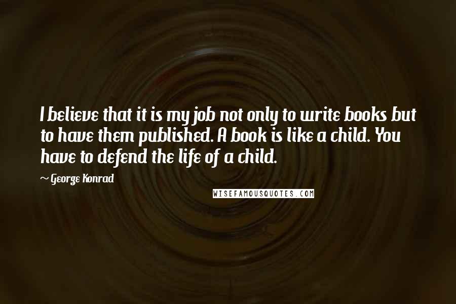 George Konrad Quotes: I believe that it is my job not only to write books but to have them published. A book is like a child. You have to defend the life of a child.